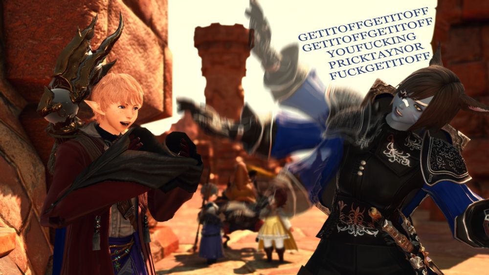 Taynor bursts into laughter while Sali-Rue flaps her arm around madly. She's leaned away with her entire body screaming "GET IT OFF GET IT OFF GET IT OFF GET IT OFF YOU FUCKING PRICK TAYNOR FUCK GET IT OFF" very rapidly without any spaces. In the background, Ozott and Hazel, a helmetless dwarf and "Dunesfolk" lalafell respectively, turn with the Mord they were talking with to watch the scene unfold.