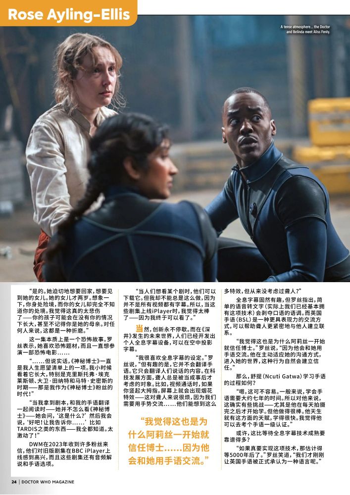 当然，创新永不停歇。而在《深井》发生的未来世界，人们已经开发出个人全息字幕设备，可以在空中投影字幕。
“我很喜欢全息字幕的设定。”罗丝说，“但有趣的是，它并不会翻译手语。它只会翻译人们说话的内容。在科技发展方面，聋人总是被当成事后才考虑的对象。比如，视频通话时，如果你竖起大拇指，屏幕上就会出现烟花特效——这对聋人来说很烦，因为我们需要用手势交流……他们能想到这么多特效，但从来没考虑过聋人？”
全息字幕固然有趣，但罗丝指出，简单的语音转文字（实际上我们已经基本拥有这项技术）会剥夺口语的语调。而英国手语（BSL）是一种更具表现力的交流方式，可以帮助聋人更紧密地与他人建立联系。
“我觉得这也是为什么阿莉丝一开始就信任博士。”罗丝说，“因为他会和她用手语交流。他在主动适应她的沟通方式，进入她的世界，这种行为自然会建立信任。”
那么，舒提（Ncuti Gatwa）学习手语的过程如何？
“嗯，这可不容易。一般来说，学会手语需要大约七年的时间。所以对他来说，这确实有些挑战——尤其是他在每天拍摄完之后才开始学。但他做得很棒。他天生就有这方面的天赋，学得很快。我觉得他可以去考个手语一级认证。”
或许，这比等待全息字幕技术成熟要靠谱得多？
“如果真要实现这项技术，那估计得等5000年后了。”罗丝笑道，“我们才刚刚让英国手语被正式承认为一种语言呢。”
