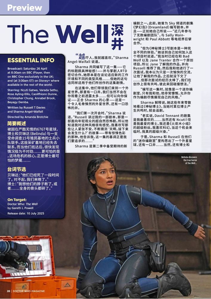 简述：被困在严酷无情的6767号星球，博士和贝琳达（Belinda）与一支受命调查15号殖民基地的士兵小队联手。这座采矿基地已经失去联系，而当他们抵达后，很快发现情况极为不对劲……更可怕的是，这场危机的核心，正是博士最可怕的梦魇……
台词节选：贝琳达：“他们已经死了一段时间了。 对不起，我们来晚了。”
博士：“我想他们的脖子断了。或者……全身的骨头都碎了。”
文章正文：“越吓人，我就越喜欢。”Sharma Angel-Walfall 说道。
Sharma 共同编写了这一集——它的标题颇具神秘感！——并与掌剧人RTD密切合作。她原本是在谈论适应新的工作环境和不同的类型风格……但她的这句话同样适用于他们所创作的这集剧情。
在这集中，他们带领我们来到一个外星世界。那里有一口井。我们当然不会在你观看之前透露太多……但可以向你保证——正合 Sharma 的心意——这是一个令人毛骨悚然的外星世界，还有一口恐怖的井。
“我们第一次开会时，”Sharma 说道，“Russell 读过我的一部剧本，那是一部面向年轻观众的超自然恐怖剧。所以他知道我对这种风格很有感觉。我喜欢写那些让人紧张不安、不断猜测‘天啊，接下来会发生什么？’的故事——带有惊悚色彩的那种。他告诉我，这一集的基调正是我们要追求的……”
Sharma 是第二季中备受期待的新编剧之一。此前，她曾为 Sky 频道的剧集《梦幻岛》（Dreamland）编写剧本，并且——正如她自己所说——“近几年参与了无数编剧团队”，与 Sally Wainwright 和 Paul Abbott 等电视界巨擘合作。
“但为《神秘博士》写剧本是一种完全不同的体验。”她谈到自己如何加入这个项目时说道。“我当时已经在和 Bad Wolf 以及 Jane Tranter 合作一个原创项目。所以 Jane 了解我的作品，并向 Russell 推荐了我。然后我和他进行了一次面试。我本以为只是一次愉快的交流，让他了解我的作品，之后就没下文了……但那次面试的经历太棒了，我们在创作上很有共鸣，彼此来回碰撞想法。”
“编写这一集时，就像是一个迷你编剧室，只有我和他。他非常慷慨，允许你作为编剧尽情展现自己的风格。”
Sharma 解释说，她这些年来零散地看过《神秘博士》，当她对某位博士产生共鸣时，就会追剧。
“老实说，David Tennant 的剧集是我最喜欢的……当然还有 Ncuti！佢是我最爱的博士。我还是《火炬木小组》的超级粉丝。我喜欢科幻。当这个机会来临时，我真的超级兴奋。”
于是，Sharma 和 Russell 在他们的“迷你编剧室”里构思出了一个外星星球，还有一口井……当然，还有博士和 Belinda，以及一支士兵小队和一个神秘的女人——Aliss Fenly，由 Rose Ayling-Ellis 饰演（在第 22 页有更多介绍）。这是一个制作规模庞大的剧集，带着紧张、惊悚的基调，并且逐步渗透出一种令人不安的偏执感！
“我以前从未写过如此快节奏的故事，”Sharma 说道，“但我真的太喜欢了。写这种剧本时，那种肾上腺素飙升的感觉实在太棒了。”