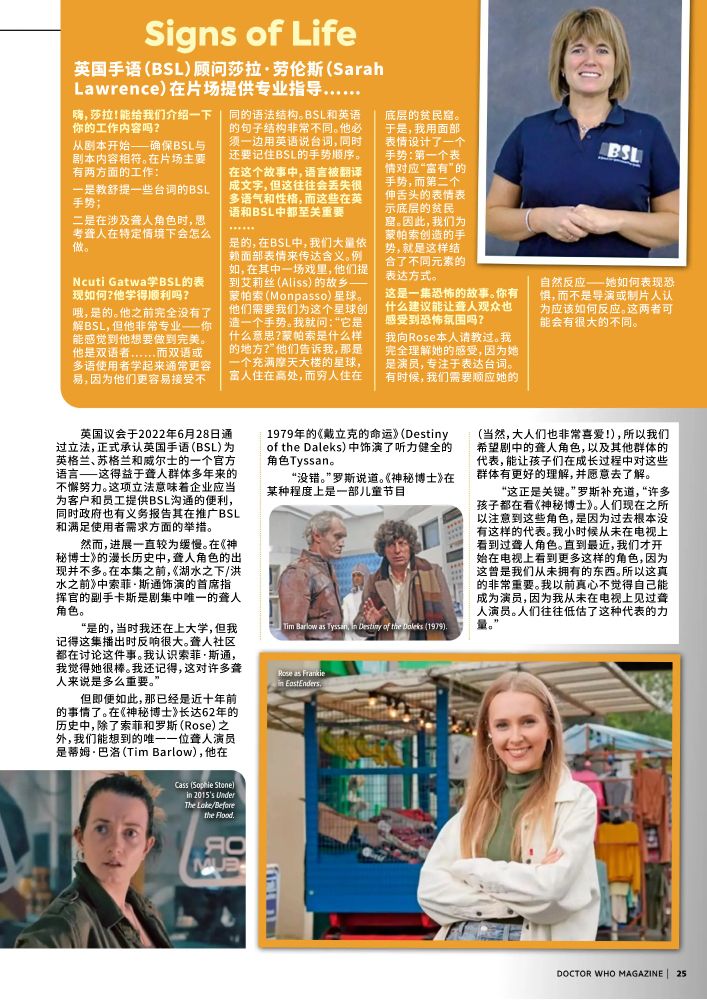 英国手语（BSL）顾问莎拉·劳伦斯（Sarah Lawrence）在片场提供专业指导……
嗨，莎拉！能给我们介绍一下你的工作内容吗？
从剧本开始——确保BSL与剧本内容相符。在片场主要有两方面的工作：
一是教舒提一些台词的BSL手势；
二是在涉及聋人角色时，思考聋人在特定情境下会怎么做。

Ncuti Gatwa学BSL的表现如何？他学得顺利吗？
哦，是的。他之前完全没有了解BSL，但他非常专业——你能感觉到他想要做到完美。他是双语者……而双语或多语使用者学起来通常更容易，因为他们更容易接受不同的语法结构。BSL和英语的句子结构非常不同。他必须一边用英语说台词，同时还要记住BSL的手势顺序。
在这个故事中，语言被翻译成文字，但这往往会丢失很多语气和性格，而这些在英语和BSL中都至关重要……
是的，在BSL中，我们大量依赖面部表情来传达含义。例如，在其中一场戏里，他们提到艾莉丝（Aliss）的故乡——蒙帕索（Monpasso）星球。他们需要我们为这个星球创造一个手势。我就问：“它是什么意思？蒙帕索是什么样的地方？”他们告诉我，那是一个充满摩天大楼的星球，富人住在高处，而穷人住在底层的贫民窟。于是，我用面部表情设计了一个手势：第一个表情对应“富有”的手势，而第二个伸舌头的表情表示底层的贫民窟。因此，我们为蒙帕索创造的手势，就是这样结合了不同元素的表达方式。
这是一集恐怖的故事。你有什么建议能让聋人观众也感受到恐怖氛围吗？
我向Rose本人请教过。我完全理解她的感受，因为她是演员，专注于表达台词。有时候，我们需要顺应她的自然反应——她如何表现恐惧，而不是导演或制片人认为应该如何反应。这两者可能会有很大的不同。

英国议会于2022年6月28日通过立法，正式承认英国手语（BSL）为英格兰、苏格兰和威尔士的一个官方语言——这得益于聋人群体多年来的不懈努力。这项立法意味着企业应当为客户和员工提供BSL沟通的便利，同时政府也有义务报告其在推广BSL和满足使用者需求方面的举措。
然而，进展一直较为缓慢。在《神秘博士》的漫长历史中，聋人角色的出现并不多。在本集之前，《湖水之下/洪水之前》中索菲·斯通饰演的首席指挥官的副手卡斯是剧集中唯一的聋人角色。
“是的，当时我还在上大学，但我记得这集播出时反响很大。聋人社区都在讨论这件事。我认识索菲·斯通，我觉得她很棒。我还记得，这对许多聋人来说是多么重要。”
但即便如此，那已经是近十年前的事情了。在《神秘博士》长达62年的历史中，除了索菲和罗斯（Rose）之外，我们能想到的唯一一位聋人演员是蒂姆·巴洛（Tim Barlow），他在1979年的《戴立克的命运》（Destiny of the Daleks）中饰演了听力健全的角色Tyssan。
“没错。”罗斯说道。《神秘博士》在某种程度上是一部儿童节目
（当然，大人们也非常喜爱！），所以我们希望剧中的聋人角色，以及其他群体的代表，能让孩子们在成长过程中对这些群体有更好的理解，并愿意去了解。
“这正是关键。”罗斯补充道，“许多孩子都在看《神秘博士》。人们现在之所以注意到这些角色，是因为过去根本没有这样的代表。我小时候从未在电视上看到过聋人角色。直到最近，我们才开始在电视上看到更多这样的角色，因为这曾是我们从未拥有的东西。所以这真的非常重要。我以前真心不觉得自己能成为演员，因为我从未在电视上见过聋人演员。人们往往低估了这种代表的力量。”
