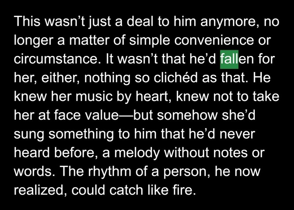 This wasn’t just a deal to him anymore, no longer a matter of simple convenience or circumstance. It wasn’t that he’d fallen for her, either, nothing so clichéd as that. He knew her music by heart, knew not to take her at face value—but somehow she’d sung something to him that he’d never heard before, a melody without notes or words. The rhythm of a person, he now realized, could catch like fire.