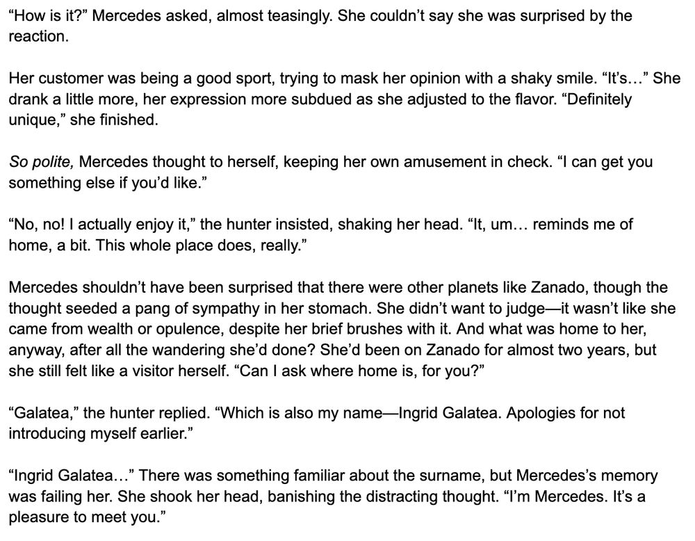 “How is it?” Mercedes asked, almost teasingly. She couldn’t say she was surprised by the reaction.

Her customer was being a good sport, trying to mask her opinion with a shaky smile. “It’s…” She drank a little more, her expression more subdued as she adjusted to the flavor. “Definitely unique,” she finished.

So polite, Mercedes thought to herself, keeping her own amusement in check. “I can get you something else if you’d like.”

“No, no! I actually enjoy it,” the hunter insisted, shaking her head. “It, um… reminds me of home, a bit. This whole place does, really.”

Mercedes shouldn’t have been surprised that there were other planets like Zanado, though the thought seeded a pang of sympathy in her stomach. She didn’t want to judge—it wasn’t like she came from wealth or opulence, despite her brief brushes with it. And what was home to her, anyway, after all the wandering she’d done? She’d been on Zanado for almost two years, but she still felt like a visitor herself. “Can I ask where home is, for you?”

“Galatea,” the hunter replied. “Which is also my name—Ingrid Galatea. Apologies for not introducing myself earlier.”

“Ingrid Galatea…” There was something familiar about the surname, but Mercedes’s memory was failing her. She shook her head, banishing the distracting thought. “I’m Mercedes. It’s a pleasure to meet you.”