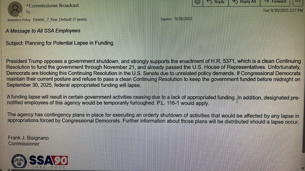A message to All SSA employees

Subject: Planning for Potential Lapse in Funding

 President Trump opposes a government shutdown, and strongly supports the enactment of H.R. 5371, which is a clean Continuing Resolution to fund the government through November 21, and already passed the U.S. House of Representatives. Unfortunately, Democrats are blocking this Continuing Resolution in the U.S. Senate due to unrelated policy demands. If Congressional Democrats maintain their current posture and refuse to pass a clean Continuing Resolution to keep the government funded before midnight on September 30, 2025, federal appropriated funding will lapse.

A funding lapse will result in certain government activities ceasing due to a lack of appropriated funding. In addition, designated pre-notified employees of this agency would be temporarily furloughed. P.L. 116-1 would apply.
The agency has contingency plans in place for executing an orderly shutdown of activities that would be affected by any lapse in appropriations forced by Congressional Democrats. Further information about those plans will be distributed should a lapse occur.

Frank J. Bisignano
Commissioner