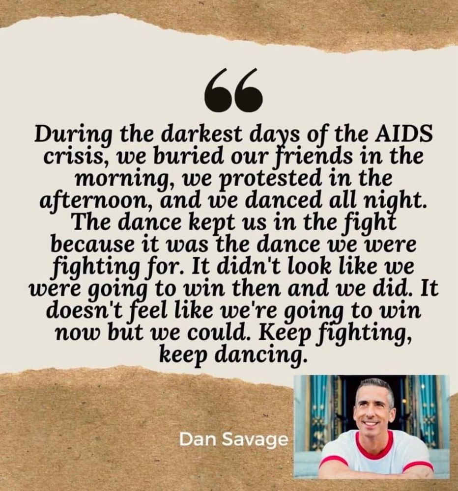 A picture of Dan Savage with his quote “During the darkest days of the AIDS crisis, we buried our friends in the morning, we protested in the afternoon, and we danced all night. The dance kept us in the fight because it was the dance we were fighting for. It didn’t look like we were going to win them and we did. It doesn’t feel like we’re going to win now but we could. Keep fighting, keep dancing.”