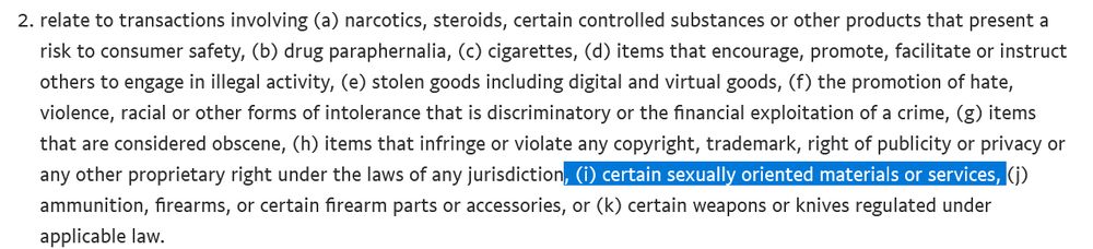 relate to transactions involving (a) narcotics, steroids, certain controlled substances or other products that present a risk to consumer safety, (b) drug paraphernalia, (c) cigarettes, (d) items that encourage, promote, facilitate or instruct others to engage in illegal activity, (e) stolen goods including digital and virtual goods, (f) the promotion of hate, violence, racial or other forms of intolerance that is discriminatory or the financial exploitation of a crime, (g) items that are considered obscene, (h) items that infringe or violate any copyright, trademark, right of publicity or privacy or any other proprietary right under the laws of any jurisdiction, (i) certain sexually oriented materials or services, (j) ammunition, firearms, or certain firearm parts or accessories, or (k) certain weapons or knives regulated under applicable law.