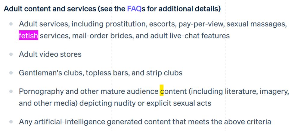 Adult content and services (see the FAQs for additional details)

    Adult services, including prostitution, escorts, pay-per-view, sexual massages, fetish services, mail-order brides, and adult live-chat features
    Adult video stores
    Gentleman's clubs, topless bars, and strip clubs
    Pornography and other mature audience content (including literature, imagery, and other media) depicting nudity or explicit sexual acts
    Any artificial-intelligence generated content that meets the above criteria