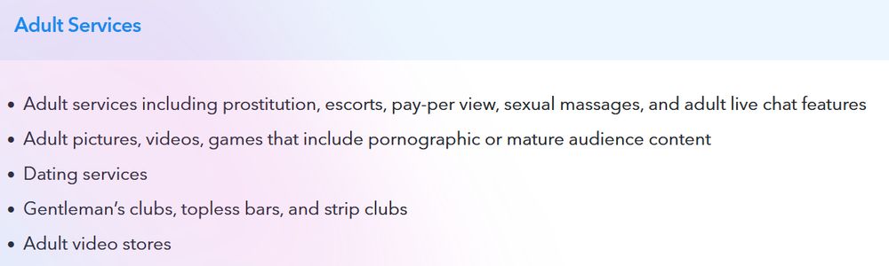 Adult Services
Adult services including prostitution, escorts, pay-per view, sexual massages, and adult live chat features.
Adult pictures, videos, games that include porn or mature audience content.
dating services.
gentleman's clubs, topless bars, strip clubs.
Adult video stores.