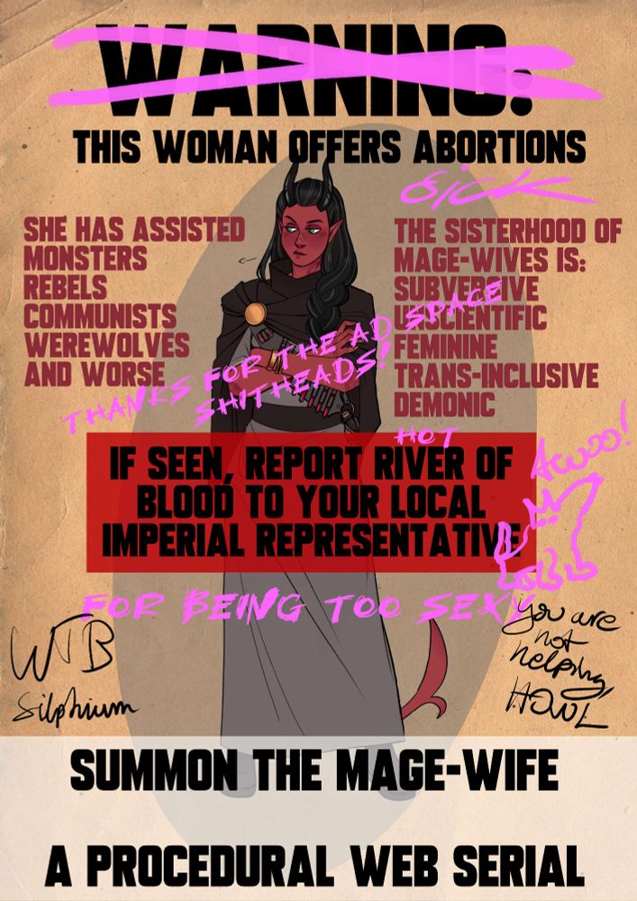 WANTED style poster of a tiefling with black hair and horns. She looks a bit embarassed. Words in parenthesis are scribbled on in pink pen.

WARNING (crossed out) THIS WOMAN OFFERS ABORTIONS. (SICK)

SHE HAS ASSISTED: Monsters, rebels, communists, werewolves, and worse.

THE SISTERHOOD OF MAGE-WIVES IS: SUBVERSIVE, UNSCIENTIFIC, FEMININE, TRANS-INCLUSIVE, DEMONIC. (thanks for the free ad space, shitheads!)

IF SEEN, REPORT RIVER OF BLOOD TO YOUR LOCAL IMPERIAL REPRESENTATIVE (FOR BEING TOO SEXY). (Scribble of a little wolf going Awoo!!)

In black pencil is scribbled: WTB silphium and "You are not helping, Howl."

SUMMON THE MAGE-WIFE. A PROCEDURAL WEB SERIAL.