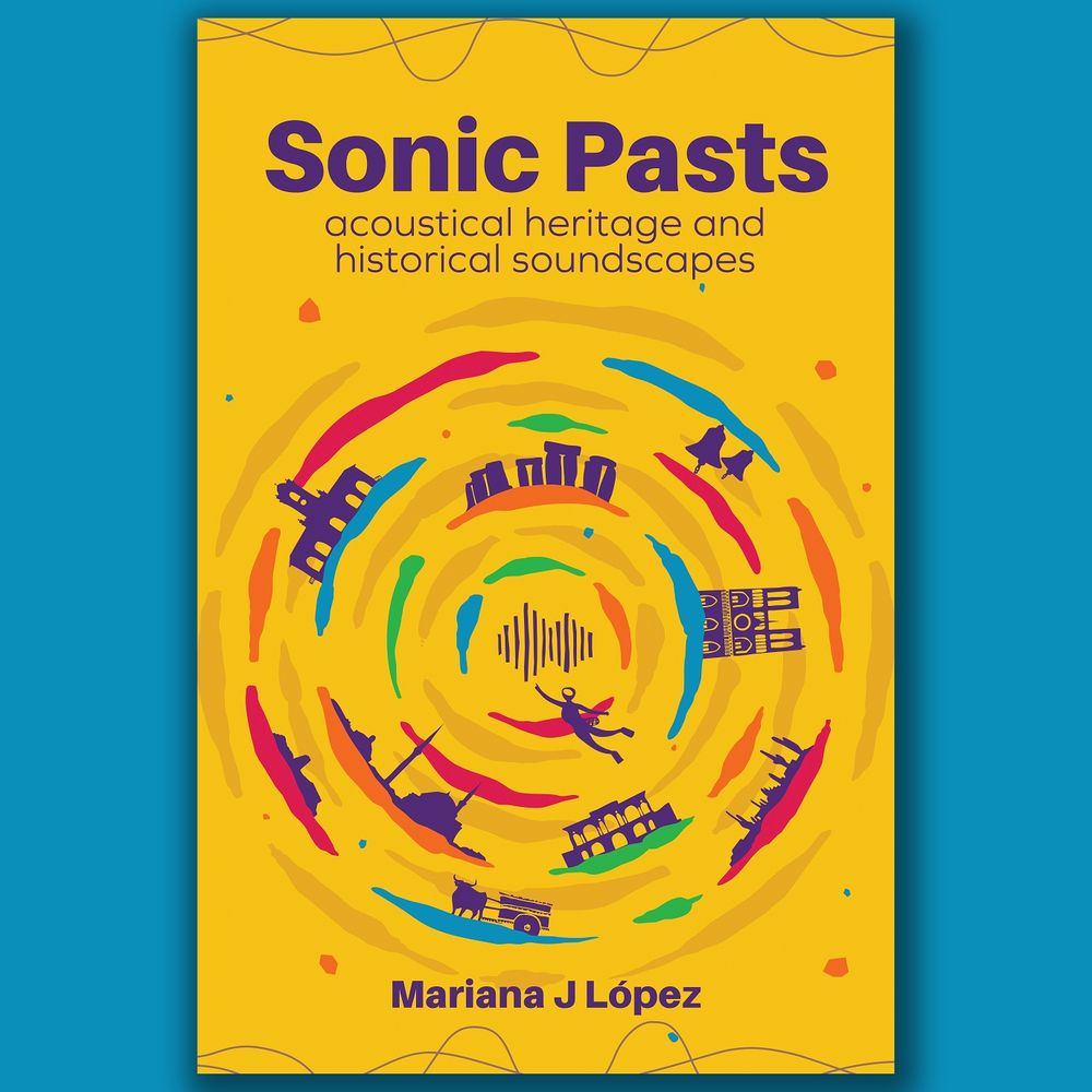 Book cover design that says 'Sonic Pasts: acoustical heritage and historical soundscapes' At the centre we see a circle formed by swirly colour bands and different outlines of people, objects and places, such as a desert landscape, a diver, Stonehenge and Notre Dame. At the bottom it says Mariana J López. The book cover is yellow with dark purple font.