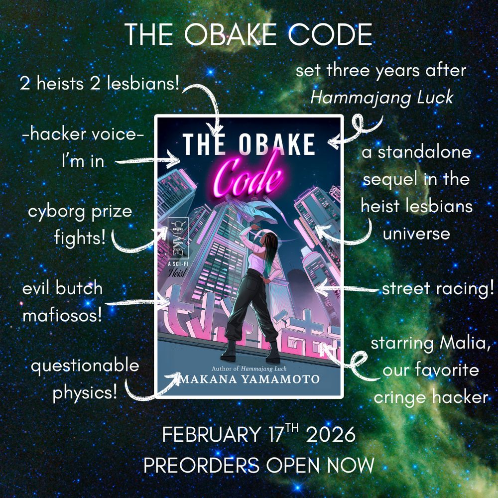 trope graphic for the obake code. the cover shows Malia, a brown skinned woman with long locs dip-dyed green and dressed in a white top, black baggy pants, and black boots, stands with her arm raised looking overhead. above her are futuristic cityscape style towers, with pink and purple lighted windows and glowing neon signs. a futuristic flying car zooms by overhead. there is a white Hawaiian-style tattoo badge to the left, depicting scythes, a bow, geometric shapes, and axes. the text reads THE OBAKE CODE, with "code" in glowing neon. the cover is set on a background of a green vaporous nebula. the tropes read "2 heists 2 lesbians!" "-hacker voice, I'm in" "cyborg prize fights" "evil butch mafiosos!" "questionable physics!" "set three years after Hammajang Luck" "a standalone sequel in the heist lesbians universe" "street racing!" "starring Malia, our favorite cringe hacker." the release date is February 17th, 2026 and preorders are open now