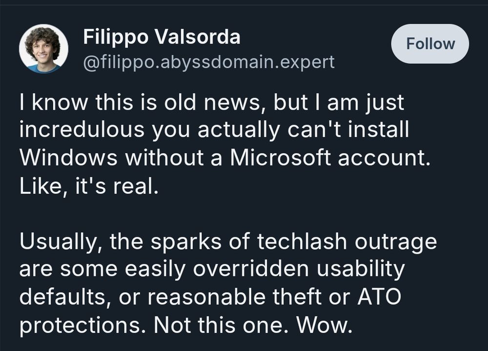 Screenshot of a post by Filippo Valsorda on Bluesky. The post reads: “I know this is old news, but I am just incredulous you actually can't install Windows without a Microsoft account. Like, it's real. Usually, the sparks of techlash outrage are some easily overridden usability defaults, or reasonable theft or ATO protections. Not this one. Wow.”

