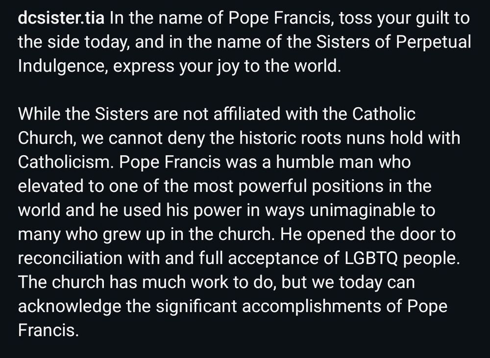 In the name of Pope Francis, toss your guilt to the side today, and in the name of the Sisters of Perpetual Indulgence, express your joy to the world. 

While the Sisters are not affiliated with the Catholic Church, we cannot deny the historic roots nuns hold with Catholicism. Pope Francis was a humble man who elevated to one of the most powerful positions in the world and he used his power in ways unimaginable to many who grew up in the church. He opened the door to reconciliation with and full acceptance of LGBTQ people. The church has much work to do, but we today can acknowledge the significant accomplishments of Pope Francis.

#SistersOfPerpetualIndulgence #sopi #PopeFrancis #SpreadLove #QueerJoy #LGBTQ #LGBTQIA
