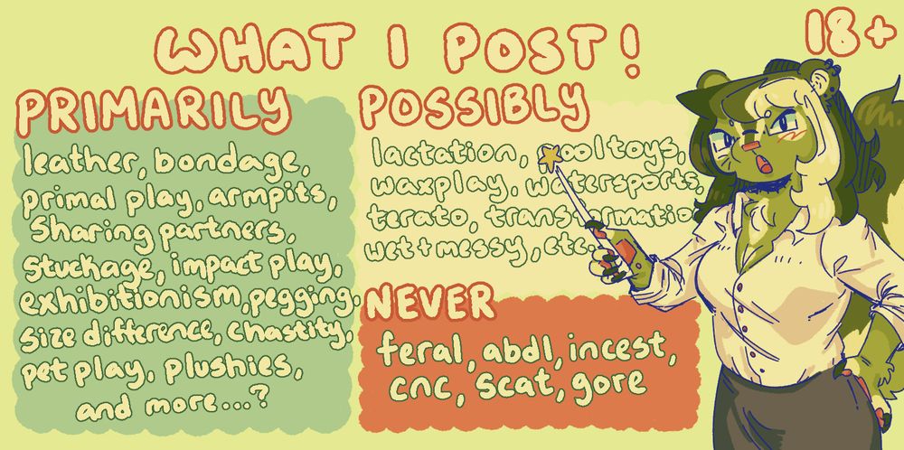 The image is labeled "What I post!" Below the text is 3 boxes. The text in the first box reads "Primarily: leather, bondage, primal play, armpits, sharing partners, stuckage, impact play, exhibitionism, pegging, size different, chastity, pet play, plushies, and more...?". The text in the second box reads "Possibly: lactation, pool toys, waxplay, watersports, terato, transformation, wet and messy, etc". The text in the third box reads "Never: feral, abdl, incest, cnc, scat, gore". To the right of the boxes is Lettuce the green skunk. They are dressed in a white blouse and gray pencil skirt. They are holding a star-tipped pointer and using it to motion to the boxes of text. In the top right of the image is the text "18+".