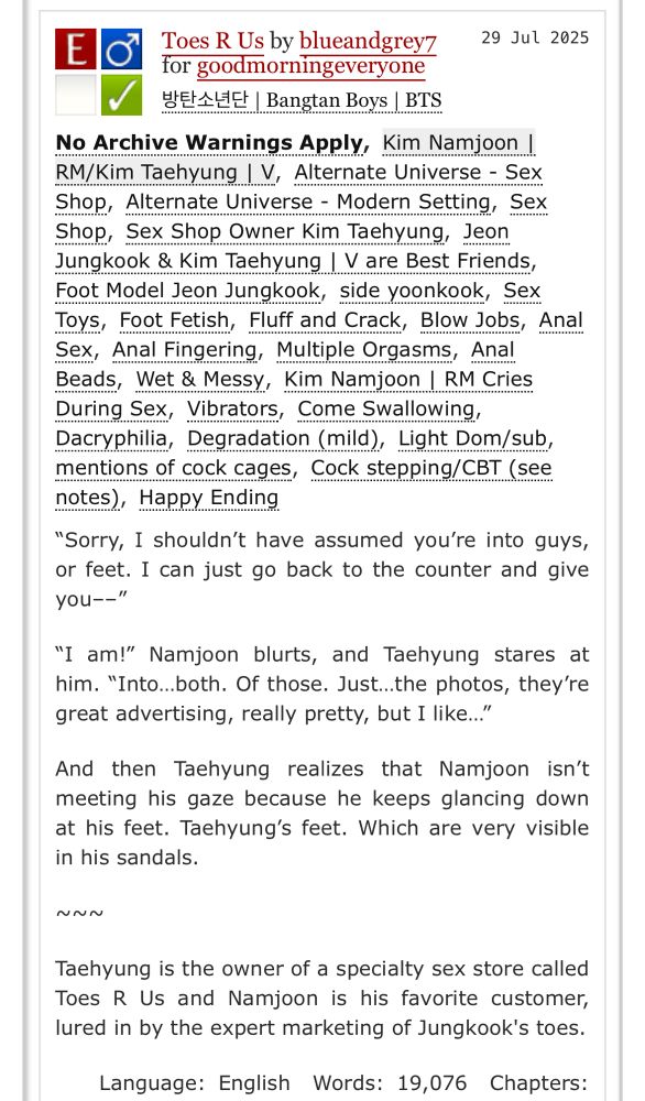 screenshot of the tags and description for toes r us blue

E
Toes R Us by blueandgrey7
29 Jul 2025
for goodmorningeveryone
방탄소년단| Bangtan Boys IBTS
No Archive Warnings Apply, Kim Namjoon !
RM/Kim Taehyung I V, Alternate Universe - Sex Shop, Alternate Universe - Modern Setting, Sex Shop, Sex Shop Owner Kim Taehyung, Jeon Jungkook & Kim Taehyung I V are Best Friends, Foot Model Jeon Jungkook, side yoonkook, Sex Toys, Foot Fetish, Fluff and Crack, Blow Jobs, Anal Sex, Anal Fingering, Multiple Orgasms, Anal Beads, Wet & Messy, Kim Namjoon | RM Cries During Sex, Vibrators, Come Swallowing, Dacryphilia, Degradation (mild), Light Dom/sub, mentions of cock cages, Cock stepping/CBT (see notes, Happy Ending


"Sorry, I shouldn't have assumed you're into guys, or feet. I can just go back to the counter and give you-_"
"I am!" Namjoon blurts, and Taehyung stares at him. "Into...both. Of those. Just...the photos, they're great advertising, really pretty, but I like..."
And then Taehyung realizes that Namjoon isn't meeting his gaze because he keeps glancing down at his feet. Taehyung's feet. Which are very visible in his sandals.
NUN
Taehyung is the owner of a specialty sex store called Toes R Us and Namjoon is his favorite customer, lured in by the expert marketing of Jungkook's toes.

Language: English Words: 19,076 Chapters: