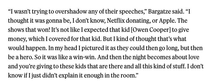 “I wasn’t trying to overshadow any of their speeches,” Bargatze said. “I thought it was gonna be, I don’t know, Netflix donating, or Apple. The shows that won! It’s not like I expected that kid [Owen Cooper] to give money, which I covered for that kid. But I kind of thought that’s what would happen. In my head I pictured it as they could then go long, but then be a hero. So it was like a win-win. And then the night becomes about love and you’re giving to these kids that are there and all this kind of stuff. I don’t know if I just didn’t explain it enough in the room.”