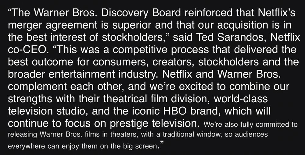 The Warner Bros. Discovery Board reinforced that Netflix’s merger agreement is superior and that our acquisition is in the best interest of stockholders,” said Ted Sarandos, Netflix co-CEO. “This was a competitive process that delivered the best outcome for consumers, creators, stockholders and the broader entertainment industry. Netflix and Warner Bros. complement each other, and we’re excited to combine our strengths with their theatrical film division, world-class television studio, and the iconic HBO brand, which will continue to focus on prestige television.

And then in teeeeeny tiny font: We’re also fully committed to releasing Warner Bros. films in theaters, with a traditional window, so audiences everywhere can enjoy them on the big screen.”