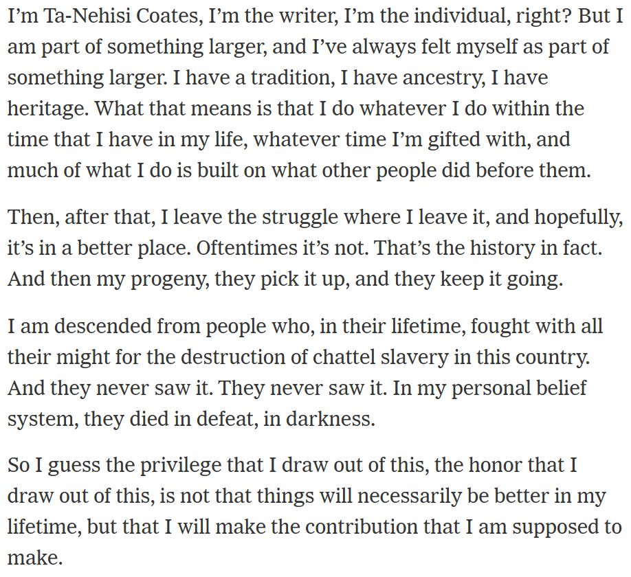 "I’m Ta-Nehisi Coates, I’m the writer, I’m the individual, right? But I am part of something larger, and I’ve always felt myself as part of something larger. I have a tradition, I have ancestry, I have heritage. What that means is that I do whatever I do within the time that I have in my life, whatever time I’m gifted with, and much of what I do is built on what other people did before them.

Then, after that, I leave the struggle where I leave it, and hopefully, it’s in a better place. Oftentimes it’s not. That’s the history in fact. And then my progeny, they pick it up, and they keep it going.

I am descended from people who, in their lifetime, fought with all their might for the destruction of chattel slavery in this country. And they never saw it. They never saw it. In my personal belief system, they died in defeat, in darkness.

So I guess the privilege that I draw out of this, the honor that I draw out of this, is not that things will necessarily be better in my lifetime, but that I will make the contribution that I am supposed to make."