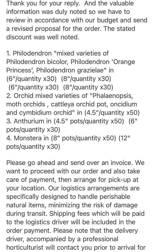 Thank you for your reply. And the valuable information was duly noted so we have to review in accordance with our budget and send a revised proposal for the order. The stated discount was well noted.
1. Philodendron "mixed varieties of Philodendron bicolor, Philodendron 'Orange Princess', Philodendron grazielae" in (6"/quantity x30) (8"/quantity x30)
(6"/quantity x30) (8"/quantity x30)
2. Orchid mixed varieties of "Phalaenopsis, moth orchids, cattleya orchid pot, oncidium and cymbidium orchid" in (4.5"/quantity x50)
3. Anthurium in (4.5" pots/quantity x50) (6" pots/quantity x30)
4. Monstera in (8" pots/quantity x50) (12" pots/quantity x30)
Please go ahead and send over an invoice. We want to proceed with our order and also take care of payment, then arrange for pick-up at your location. Our logistics arrangements are specifically designed to handle perishable natural items, minimizing the risk of damage during transit. Shipping fees which will be paid to the logistics driver will be included in the order payment. Please note that the delivery driver, accompanied by a professional horticulturist will contact you prior to arrival for