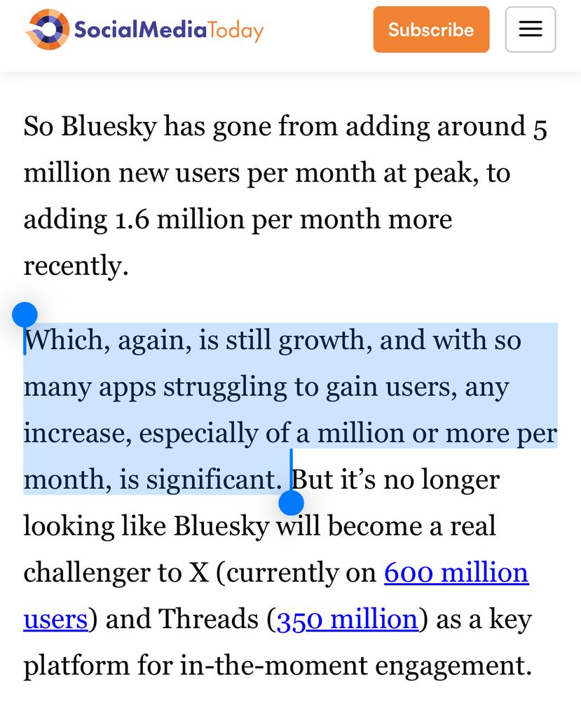 Screenshot of article says:

So Bluesky has gone from adding around 5 million new users per month at peak, to adding 1.6 per month more recently.

[highlighted] Which, again, is still growth, and with so many apps struggling to gain users, any increase, especially of a million or more per month, is significant. 

But it’s no longer looking like Bluesky will become a real challenger to X (currently on 600 million users) and Threads (350 million) as a key platform for in the moment engagement. 