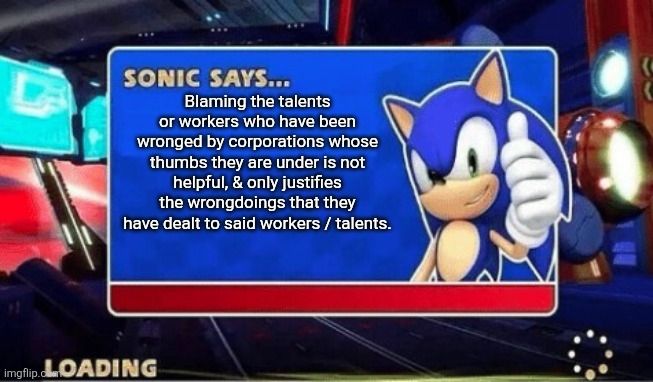 Sonic says:

"Blaming the talents or workers who have been wronged by corporations whose thumbs they are under is not helpful, & only justifies the wrongdoings that they have dealt to said workers / talents."