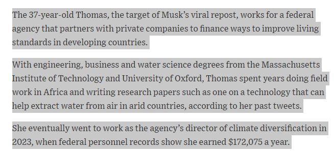 Text from a Wall Street Journal article: "The 37-year-old Thomas, the target of Musk’s viral repost, works for a federal agency that partners with private companies to finance ways to improve living standards in developing countries.

With engineering, business and water science degrees from the Massachusetts Institute of Technology and University of Oxford, Thomas spent years doing field work in Africa and writing research papers such as one on a technology that can help extract water from air in arid countries, according to her past tweets.

She eventually went to work as the agency’s director of climate diversification in 2023, when federal personnel records show she earned $172,075 a year."