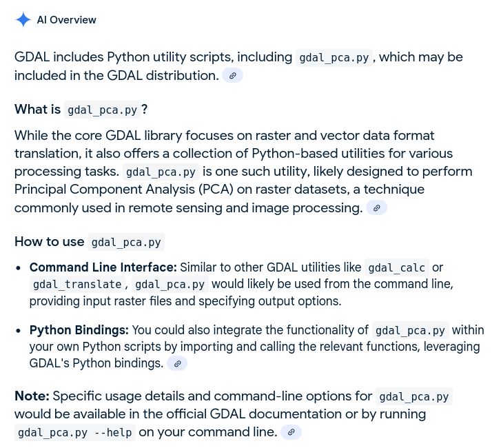 Al Overview

GDAL includes Python utility scripts, including gdal_pca.py , which may be included in the GDAL distribution.

What is gdal_pca.py?

While the core GDAL library focuses on raster and vector data format translation, it also offers a collection of Python-based utilities for various processing tasks. gdal_pca.py is one such utility, likely designed to perform Principal Component Analysis (PCA) on raster datasets, a technique commonly used in remote sensing and image processing.

How to use gdal_pca.py

- Command Line Interface: Similar to other GDAL utilities like gdal_calc or gdal_translate, gdal_pca.py would likely be used from the command line, providing input raster files and specifying output options.

- Python Bindings: You could also integrate the functionality of gdal_pca.py within your own Python scripts by importing and calling the relevant functions, leveraging GDAL's Python bindings.

Note: Specific usage details and command-line options for gdal_pca.py would be available in the official GDAL documentation or by running gdal_pca.py --help on your command line.
