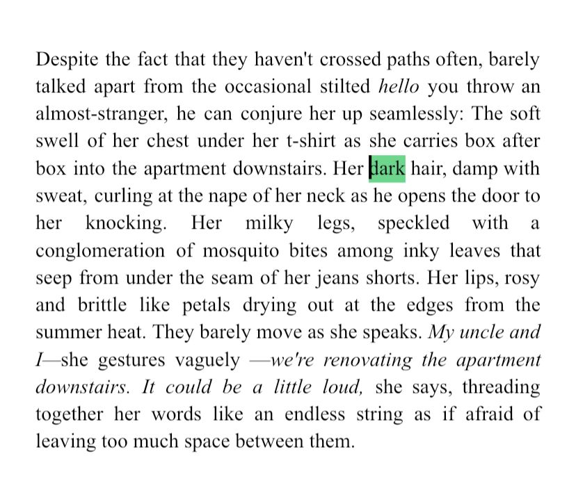 Despite the fact that they haven't crossed paths often, barely talked apart from the occasional stilted hello you throw an almost-stranger, he can conjure her up seamlessly: The soft swell of her chest under her t-shirt as she carries box after box into the apartment downstairs. Her dark hair, damp with sweat, curling at the nape of her neck as he opens the door to her knocking. Her milky legs, speckled with a conglomeration of mosquito bites among inky leaves that seep from under the seam of her jeans shorts. Her lips, rosy and brittle like petals drying out at the edges from the summer heat. They barely move as she speaks. My uncle and I she gestures vaguely —we're renovating the apartment downstairs. It could be a little loud, she says, threading together her words like an endless string as if afraid of leaving too much space between them.