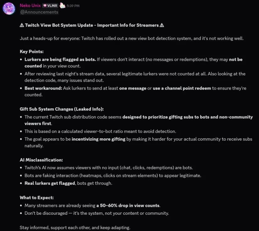 ⚠️ Twitch View Bot System Update - Important Info for Streamers ⚠️

Just a heads-up for everyone: Twitch has rolled out a new view bot detection system, and it's not working well.

Key Points:

Lurkers are being flagged as bots. If viewers don't interact (no messages or redemptions), they may not be counted in your view count.

After reviewing last night's stream data, several legitimate lurkers were not counted at all. Also looking at the detection code, many issues stand out.

Best workaround: Ask lurkers to send at least one message or use a channel point redeem to ensure they're counted.

Gift Sub System Changes (Leaked Info):

The current Twitch sub distribution code seems designed to prioritize gifting subs to bots and non-community viewers first.

This is based on a calculated viewer-to-bot ratio meant to avoid detection.

The goal appears to be incentivizing more gifting by making it harder for your actual community to receive subs naturally.

AI Misclassification:

Twitch's AI now assumes viewers with no input (chat, clicks, redemptions) are bots.

Bots are faking interaction (heatmaps, clicks on stream elements) to appear legitimate.

Real lurkers get flagged, bots get through.

What to Expect:

Many streamers are already seeing a 50-60% drop in view counts.

Don't be discouraged — it's the system, not your content or community.

Stay informed, support each other, and keep adapting.