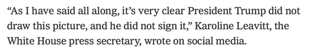 "As I have said all along, it's very clear President Trump did not draw this picture, and he did not sign it," Karoline Leavitt, the
White House press secretary, wrote on social media.