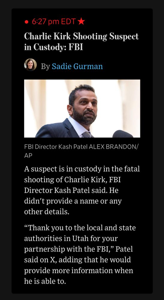 Screenshot from the Wall Street journal:

• 6:27 pm EDT:
Charlie Kirk Shooting Suspect in Custody: FBI
By Sadie Gurman
(Photograph of Kash Patel)
FBI Director Kash Patel ALEX BRANDON/ AP
A suspect is in custody in the fatal shooting of Charlie Kirk, FBI
Director Kash Patel said. He didn't provide a name or any other details.
"Thank you to the local and state authorities in Utah for your partnership with the FBI," Patel said on X, adding that he would provide more information when he is able to.