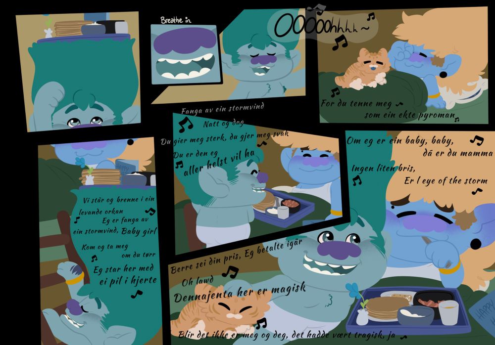 Comic page of John Dory singing to Cricket while bringing her birthday breakfast to her in bed 

Lyrics translated:

Cuz you light me up like a real pyroman


We’re standing and burning in a real hurricane 
I’m captured by a storm wind, Baby girl 

Come and get me if you dare
I’m standing here with an arrow in my heart


Captured by a storm wind night and day
You make me strong, you make me weak

You’re the one I really want


If I’m a baby, baby then you’re mommy

No small wind, I’m in the eye of the storm
Just name your price I paid yesterday 

Oh lawd (lord)
This girl is magic
If it’s not you and me that would be tragic, yeah 