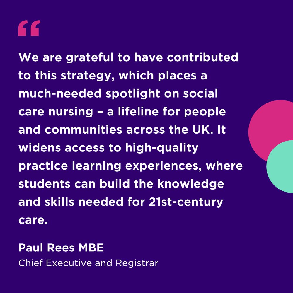 “We are grateful to have contributed to this strategy, which places a much-needed spotlight on social care nursing – a lifeline for people and communities across the UK. It widens access to high-quality practice learning experiences, where students can build the knowledge and skills needed for 21st-century care." - Paul Rees MBE, Chief Executive and Registrar, the Nursing and Midwifery Council