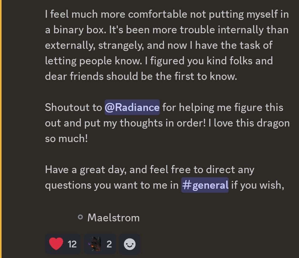 I feel much more comfortable not putting myself in a binary box. It's been more trouble internally than externally, strangely, and now I have the task of letting people know. I figured you kind folks and dear friends should be the first to know.

Shoutout to Radiance for helping me figure this out and put my thoughts in order! I love this dragon so much!

Have a great day, and feel free to direct any questions you want to me in #general if you wish,

- - - - Maelstrom