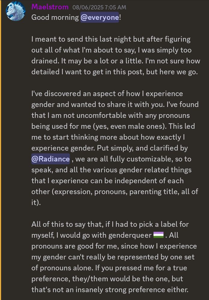Good morning @everyone!

I meant to send this last night but after figuring out all of what I'm about to say, I was simply too drained. It may be a lot or a little. I'm not sure how detailed I want to get in this post, but here we go.

I've discovered an aspect of how I experience gender and wanted to share it with you. I've found that I am not uncomfortable with any pronouns being used for me (yes, even male ones). This led me to start thinking more about how exactly I experience gender. Put simply, and clarified by Radiance , we are all fully customizable, so to speak, and all the various gender related things that I experience can be independent of each other (expression, pronouns, parenting title, all of it).

All of this to say that, if I had to pick a label for myself, I would go with genderqueer. All pronouns are good for me, since how I experience my gender can't really be represented by one set of pronouns alone. If you pressed me for a true preference, they/them would be the one, but that's not an insanely strong preference either.
