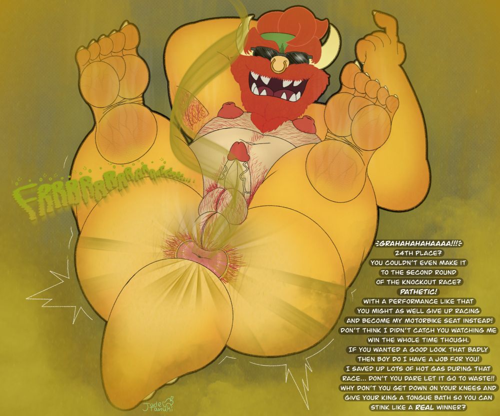 Biker Bowser with a beard and body hair laying on his back beckoning the viewer over with a finger. His puffy hairy hole is in full view shooting out hot ass blasts and his sweaty body is visibly stinking up the place.
"GRAHAHAHAHAAAA!!!
24th place? You couldn't even make it to the second round of the knockout race? PATHETIC! With a performance like that you might as well give up racing and become my motorbike seat instead! Don't think I didn't catch you watching me win the whole time though. If you wanted a good look that badly then boy do I have a job for you! I saved up lots of hot gas during that race... Don't you dare let it go to waste! Why don't you get on your knees and give you king a tongue bath so you can stink like a REAL winner?"