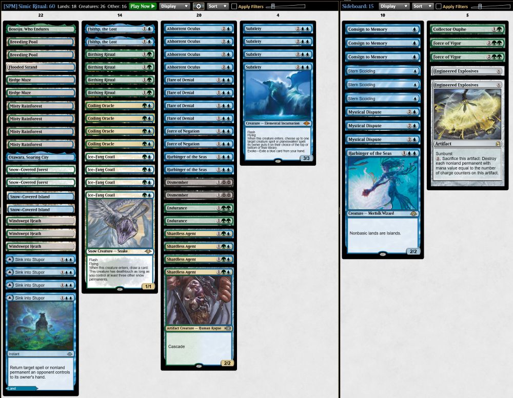 4 Birthing Ritual
1 Boseiju, Who Endures
2 Snow-Covered Island
2 Breeding Pool
4 Sink into Stupor
4 Misty Rainforest
1 Otawara, Soaring City
2 Fblthp, the Lost
4 Flare of Denial
2 Harbinger of the Seas
2 Hedge Maze
2 Force of Negation
4 Ice-Fang Coatl
2 Dismember
1 Flooded Strand
2 Endurance
4 Abhorrent Oculus
4 Coiling Oracle
4 Subtlety
4 Shardless Agent
3 Windswept Heath
2 Snow-Covered Forest

1 Collector Ouphe
3 Consign to Memory
3 Mystical Dispute
2 Force of Vigor
3 Stern Scolding
1 Harbinger of the Seas
2 Engineered Explosives