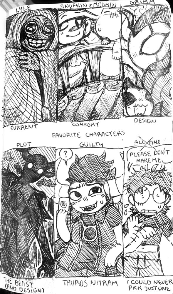 pen drawing of a "six favorite fictional characters" template. in the top column from left to right are:

1. Current Favorite: Lyle from Look Outside. He is nervously smiling and glancing down, blushing. A single hand is clutching his cloak, obscuring his body.
2. Comfort Character: Snufkin and Moomin from The Moomins. They are both standing on the classic gay bridge above the river, leaning over the edge together. Moomin appears disgruntled about something while Snufkin is relaxing, observing him with one open eye.
3. Favorite Design: Troupe Master Grimm from Hollow Knight. A-side profile of his face as a Grimmchild is at the bottom of the frame, excitedly squeaking about photo bombing the scene.

Bottom column from left to right:

4. By Plot: The Beast from Over The Garden Wall. He is looming over in the dark woods, staring down at the viewer.
5. Guilty Favorite: Tavros Nitram from Homestuck. He is sitting in his wheelchair, holding up a fiduspawn card, shyly asking if the viewer wants to play with him. He's guilty because I am in denial about still being a homestuck fan.
6. All Time Favorite: Crossed out. A version of me is waving his hand, shaking his head, saying, "Please don't make me. I could never pick just one."