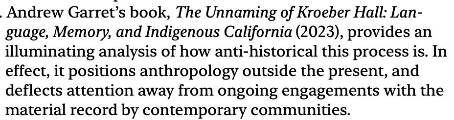 "Andrew Garret[t]'s book, The Unnaming of Kroeber Hall: Language, Memory, and Indigenous California (2023), provides an illuminating analysis of how anti-historical this process is. In effect, it positions anthropology outside the present, and deflects attention away from ongoing engagements with the material record by contemporary communities."