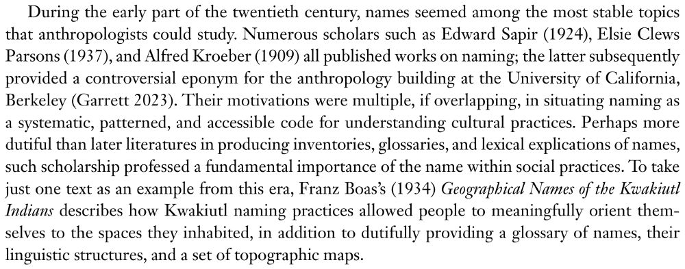 "During the early part of the twentieth century, names seemed among the most stable topics that anthropologists could study. Numerous scholars such as Edward Sapir (1924), Elsie Clews Parsons (1937), and Alfred Kroeber (1909) all published works on naming; the latter subsequently provided a controversial eponym for the anthropology building at the University of California, Berkeley (Garrett 2023). Their motivations were multiple, if overlapping, in situating naming as a systematic, patterned, and accessible code for understanding cultural practices. Perhaps more dutiful than later literatures in producing inventories, glossaries, and lexical explications of names, such scholarship professed a fundamental importance of the name within social practices. To take just one text as an example from this era, Franz Boas’s (1934) Geographical Names of the Kwakiutl Indians describes how Kwakiutl naming practices allowed people to meaningfully orient them- selves to the spaces they inhabited, in addition to dutifully providing a glossary of names, their linguistic structures, and a set of topographic maps."
