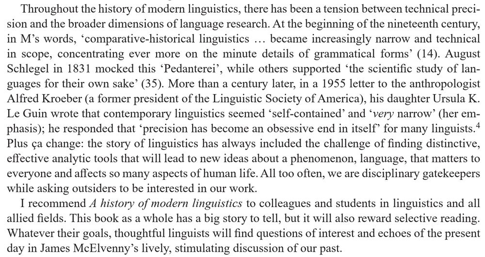 Last two paragraphs of review: "Throughout the history of modern linguistics, there has been a tension between technical precision and the broader dimensions of language research. At the beginning of the nineteenth century, in M's words, 'comparative-historical linguistics … became increasingly narrow and technical in scope, concentrating ever more on the minute details of grammatical forms' (14). August Schlegel in 1831 mocked this 'Pedanterei', while others supported 'the scientific study of languages for their own sake' (35). More than a century later, in a 1955 letter to the anthropologist Alfred Kroeber (a former president of the Linguistic Society of America), his daughter Ursula K. Le Guin wrote that contemporary linguistics seemed 'self-contained' and 'very narrow' (her emphasis); he responded that 'precision has become an obsessive end in itself' for many linguists.4 Plus ça change: the story of linguistics has always included the challenge of finding distinctive, effective analytic tools that will lead to new ideas about a phenomenon, language, that matters to everyone and affects so many aspects of human life. All too often, we are disciplinary gatekeepers while asking outsiders to be interested in our work.

I recommend A history of modern linguistics to colleagues and students in linguistics and all allied fields. This book as a whole has a big story to tell, but it will also reward selective reading. Whatever their goals, thoughtful linguists will find questions of interest and echoes of the present day in James McElvenny's lively, stimulating discussion of our past."