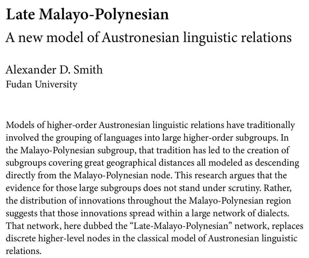 "Late Malayo-Polynesian: A new model of Austronesian linguistic relations", abstract: "Models of higher-order Austronesian linguistic relations have traditionally involved the grouping of languages into large higher-order subgroups. In the Malayo-Polynesian subgroup, that tradition has led to the creation of subgroups covering great geographical distances all modeled as descending directly from the Malayo-Polynesian node. This research argues that the evidence for those large subgroups does not stand under scrutiny. Rather, the distribution of innovations throughout the Malayo-Polynesian region suggests that those innovations spread within a large network of dialects. That network, here dubbed the “Late-Malayo-Polynesian” network, replaces discrete higher-level nodes in the classical model of Austronesian linguistic relations."