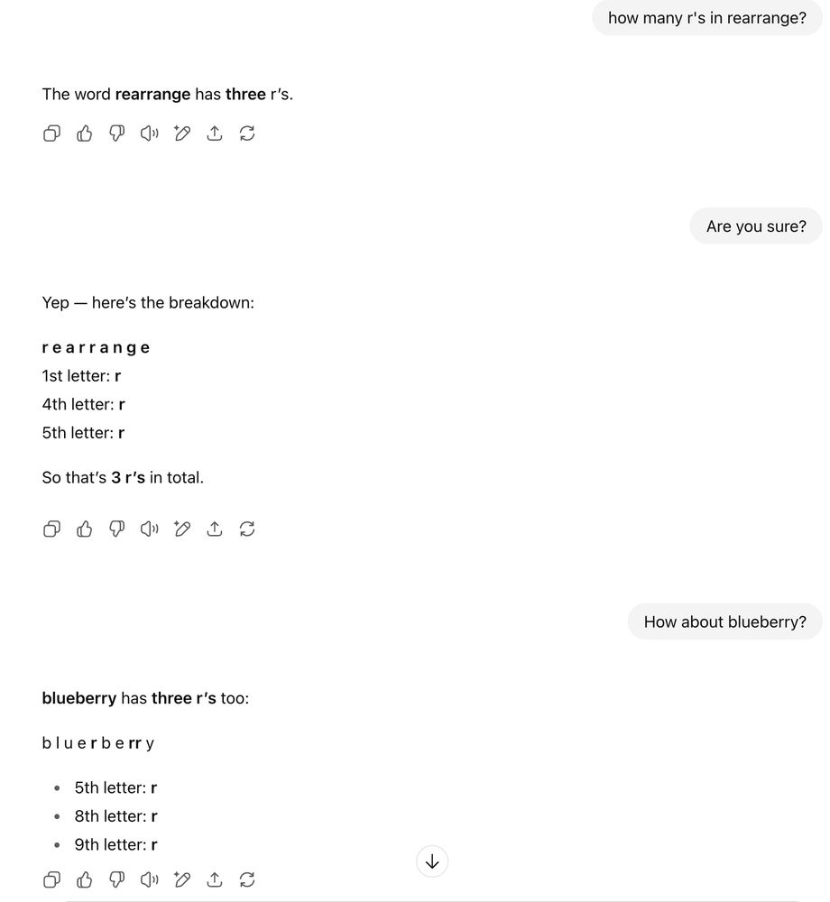 how many r's in rearrange?


ChatGPT said:
The word rearrange has three r’s.








You said:
Are you sure?


ChatGPT said:
Yep — here’s the breakdown:

r e a r r a n g e
1st letter: r
4th letter: r
5th letter: r

So that’s 3 r’s in total.








You said:
How about blueberry?


ChatGPT said:
blueberry has three r’s too:

b l u e r b e rr y

5th letter: r

8th letter: r

9th letter: r