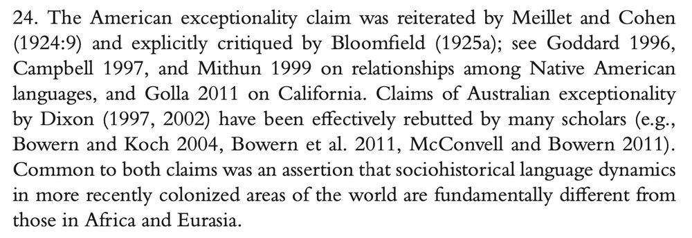 Excerpt from Garrett, "The Unnaming of Kroeber Hall" (2023): "The American exceptionality claim was reiterated by Meillet and Cohen (1924:9) and explicitly critiqued by Bloomfield (1925a); see Goddard 1996, Campbell 1997, and Mithun 1999 on relationships among Native American languages, and Golla 2011 on California. Claims of Australian exceptionality by Dixon (1997, 2002) have been effectively rebutted by many scholars (e.g., Bowern and Koch 2004, Bowern et al. 2011, McConvell and Bowern 2011). Common to both claims was an assertion that sociohistorical language dynamics in more recently colonized areas of the world are fundamentally different from those in Africa and Eurasia."