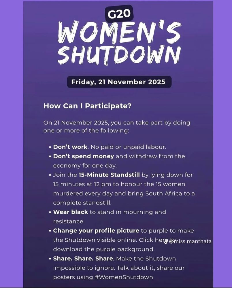 G20
WOMEN'S SHUTDOWN
Friday, 21 November 2025
How Can I Participate?
On 21 November 2025, you can take part by doing one or more of the following:
• Don't work. No paid or unpaid labour.
• Don't spend money and withdraw from the economy for one day.
• Join the 15-Minute Standstill by lying down for 15 minutes at 12 pm to honour the 15 women murdered every day and bring South Africa to a complete standstill.
• Wear black to stand in mourning and resistance.
• Change your profile picture to purple to make the Shutdown visible online. Click herg @Pniss.manthata download the purple background.
• Share. Share. Share. Make the Shutdown impossible to ignore. Talk about it, share our posters using #WomenShutdown