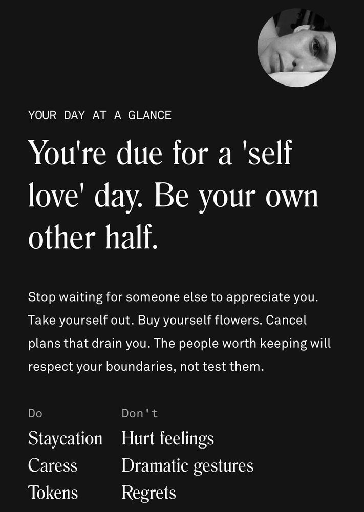 YOUR DAY AT A GLANCE
You're due for a 'self love' day. Be your own other half.
Stop waiting for someone else to appreciate you.
Take yourself out. Buy yourself flowers. Cancel plans that drain you. The people worth keeping will respect your boundaries, not test them.
DO
Staycation
Caress
Tokens
DON’T
Hurt feelings
Dramatic gestures
Regrets