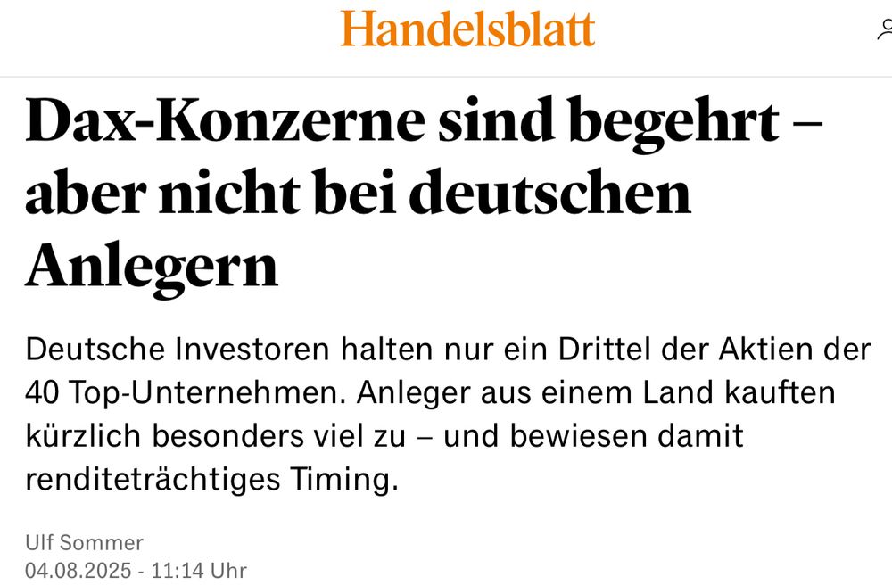 Bild ist ein Screenshot aus dem Handelsblatt mit folgendem Text:

Dax-Konzerne sind begehrt – aber nicht bei deutschen Anlegern
Deutsche Investoren halten nur ein Drittel der Aktien der 40 Top-Unternehmen. Anleger aus einem Land kauften kürzlich besonders viel zu – und bewiesen damit renditeträchtiges Timing.
Ulf Sommer
04.08.2025 - 11:14 Uhr