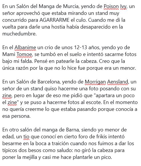 En un Salón del Manga de Murcia, yendo de Poison Ivy, un señor aprovechó que estaba mirando un stand muy concurrido para AGARRARME el culo. Cuando me di la vuelta para darle una hostia había desaparecido en la muchedumbre.

En el Albanime un crio de unos 12-13 años, yendo yo de Mami Tomoe, se tumbó en el suelo e intentó sacarme fotos bajo mi falda. Pensé en patearle la cabeza. Creo que la única razón por la que no lo hice fue porque era un menor.

En un Salón de Barcelona, yendo de Morrigan Aensland, un señor de un stand quiso hacerme una foto posando con su zine, pero en lugar de eso me pidió que "apartara un poco el zine" y se puso a hacerme fotos al escote. En el momento no quería creerme lo que estaba pasando porque conocía a esa persona.

En otro salón del manga de Barna, siendo yo menor de edad, un tio que conocí en cierto foro de frikis intentó besarme en la boca a traición cuando nos fuimos a dar los típicos dos besos como saludo: no giró la cabeza para poner la mejilla y casi me hace plantarle un pico.