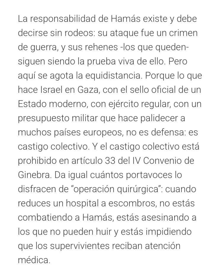 Extracto del artículo citado en donde se lee: “La responsabilidad de Hamás existe y debe decirse sin rodeos: su ataque fue un crimen de guerra, y sus rehenes -los que queden- siguen siendo la prueba viva de ello. Pero aquí se agota la equidistancia. Porque lo que hace Israel en Gaza, con el sello oficial de un Estado moderno, con ejército regular, con un presupuesto militar que hace palidecer a muchos países europeos, no es defensa: es castigo colectivo. Y el castigo colectivo está prohibido en artículo 33 del IV Convenio de Ginebra. Da igual cuántos portavoces lo disfracen de “operación quirúrgica”: cuando reduces un hospital a escombros, no estás combatiendo a Hamás, estás asesinando a los que no pueden huir y estás impidiendo que los supervivientes reciban atención médica.”