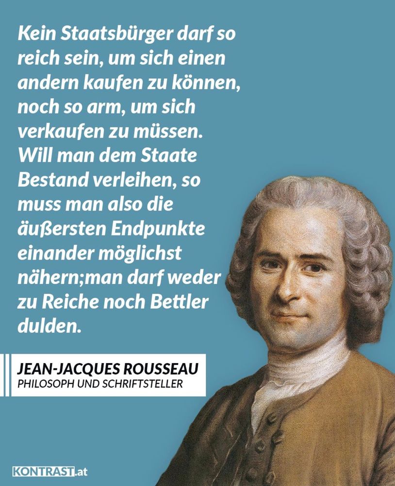 Kein Staatsbürger darf so reich sein, um sich einen anderen kaufen zu können, noch so arm, um sich verkaufen zu müssen.
Will man dem Staate Bestand verleihen, so muss man also die äußersten Endpunkt einander möglichst nähern; man darf weder zu reiche noch Bettler dulden!

Jean-Jacques Rosseau