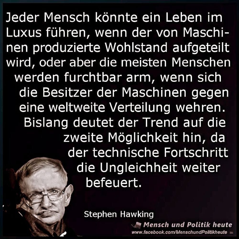 Stephen #Hawking: "Jeder Mensch könnte ein Leben im Luxus führen, wenn der von Maschinen produzierte Wohlstand aufgeteilt wird, oder aber die meisten werden furchtbar arm, wenn sich die Besitzer der Maschinen gegen eine weltweite Verteilung wehren.
Bislang deutet der Trend auf die zweite Möglichkeit hin, da der technische Fortschritt die Ungleichheit weiter befeuert. "